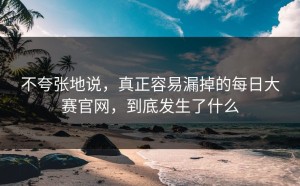 不夸张地说，真正容易漏掉的每日大赛官网，到底发生了什么