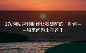 17c网站视频制作让我破防的一瞬间——原来问题出在这里