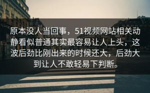 原本没人当回事，51视频网站相关动静看似普通其实最容易让人上头，这波后劲比刚出来的时候还大，后劲大到让人不敢轻易下判断。