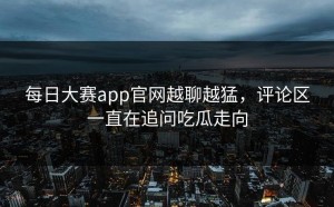 每日大赛app官网越聊越猛，评论区一直在追问吃瓜走向