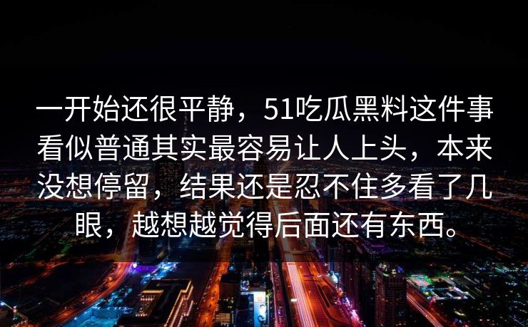 一开始还很平静，51吃瓜黑料这件事看似普通其实最容易让人上头，本来没想停留，结果还是忍不住多看了几眼，越想越觉得后面还有东西。
